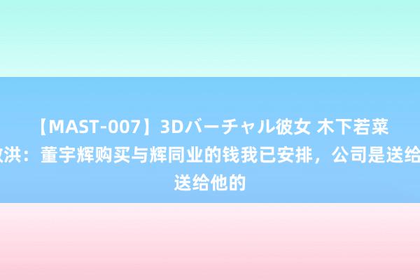 【MAST-007】3Dバーチャル彼女 木下若菜 俞敏洪：董宇辉购买与辉同业的钱我已安排，公司是送给他的