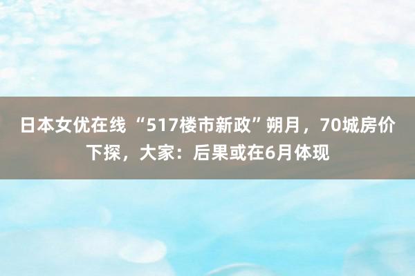 日本女优在线 “517楼市新政”朔月，70城房价下探，大家：后果或在6月体现