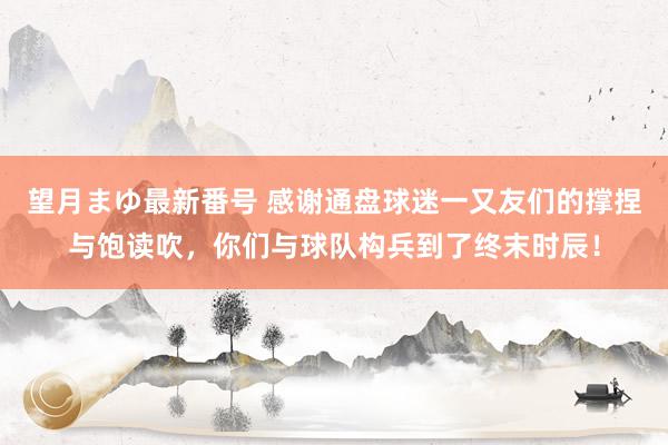 望月まゆ最新番号 感谢通盘球迷一又友们的撑捏与饱读吹，你们与球队构兵到了终末时辰！