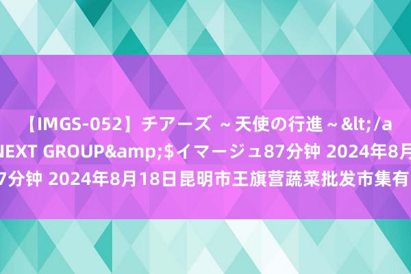 【IMGS-052】チアーズ ~天使の行進~</a>2015-09-17NEXT GROUP&$イマージュ87分钟 2024年8月18日昆明市王旗营蔬菜批发市集有限公司价钱行情