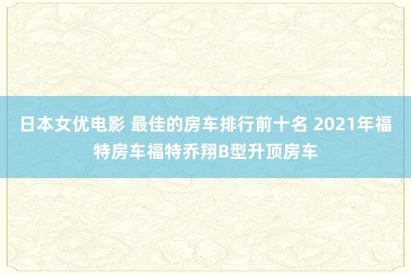 日本女优电影 最佳的房车排行前十名 2021年福特房车福特乔翔B型升顶房车