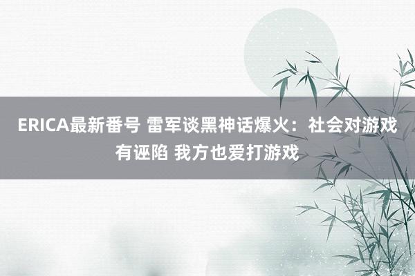 ERICA最新番号 雷军谈黑神话爆火:社会对游戏有诬陷 我方也爱打游戏