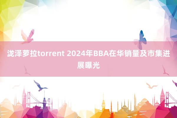 泷泽萝拉torrent 2024年BBA在华销量及市集进展曝光