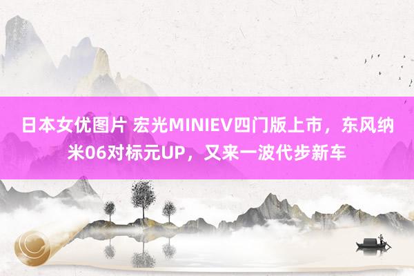 日本女优图片 宏光MINIEV四门版上市，东风纳米06对标元UP，又来一波代步新车