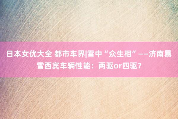 日本女优大全 都市车界|雪中“众生相”——济南暴雪西宾车辆性能：两驱or四驱？
