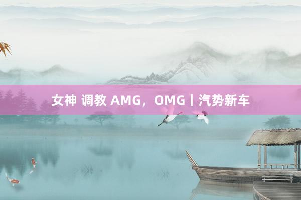 女神 调教 AMG，OMG丨汽势新车