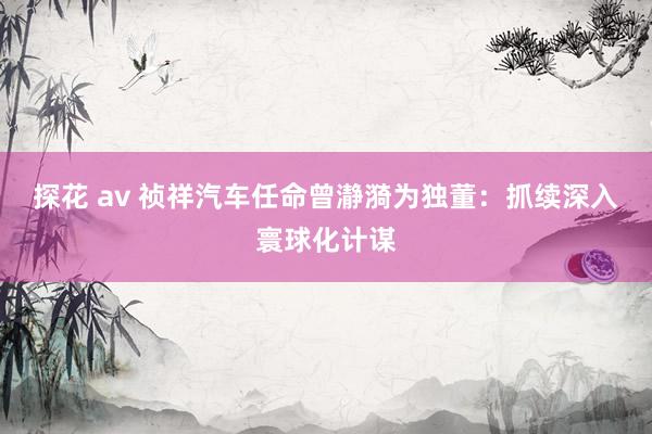探花 av 祯祥汽车任命曾瀞漪为独董：抓续深入寰球化计谋