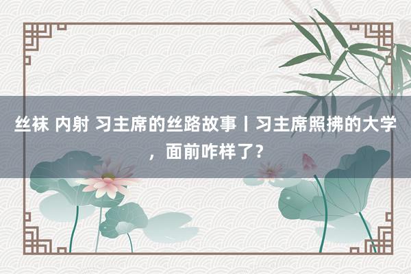 丝袜 内射 习主席的丝路故事丨习主席照拂的大学，面前咋样了？