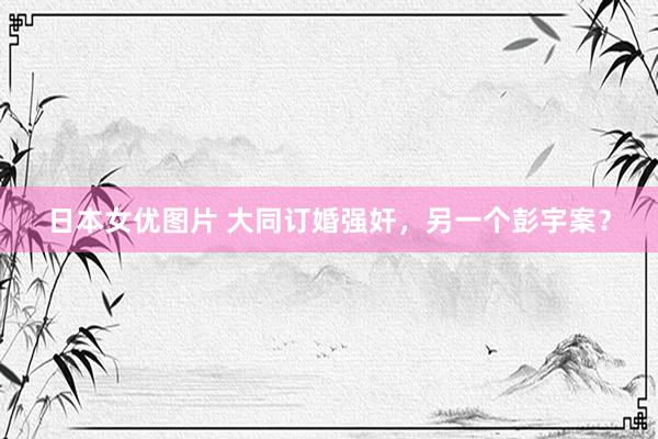 日本女优图片 大同订婚强奸，另一个彭宇案？