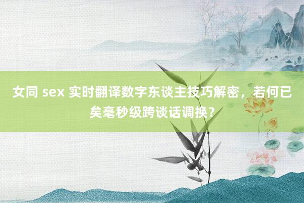 女同 sex 实时翻译数字东谈主技巧解密，若何已矣毫秒级跨谈话调换？