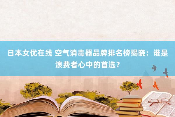 日本女优在线 空气消毒器品牌排名榜揭晓：谁是浪费者心中的首选？
