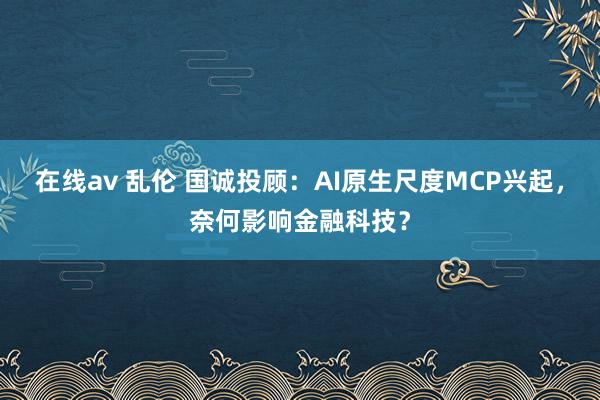 在线av 乱伦 国诚投顾：AI原生尺度MCP兴起，奈何影响金融科技？