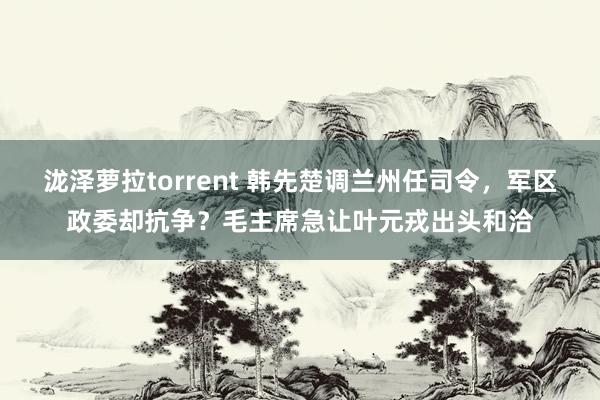 泷泽萝拉torrent 韩先楚调兰州任司令，军区政委却抗争？毛主席急让叶元戎出头和洽