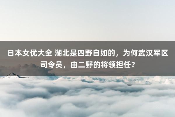 日本女优大全 湖北是四野自如的，为何武汉军区司令员，由二野的将领担任？