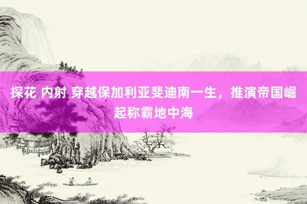 探花 内射 穿越保加利亚斐迪南一生，推演帝国崛起称霸地中海