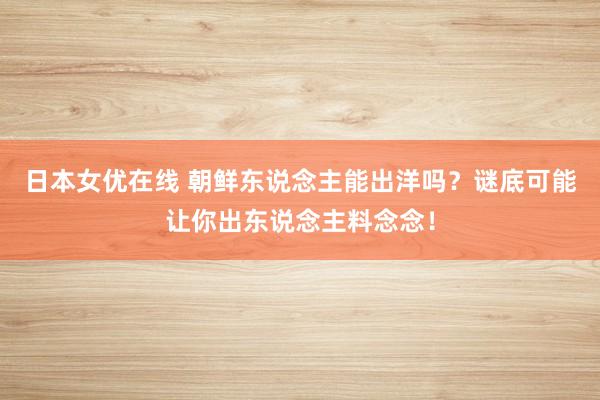 日本女优在线 朝鲜东说念主能出洋吗？谜底可能让你出东说念主料念念！