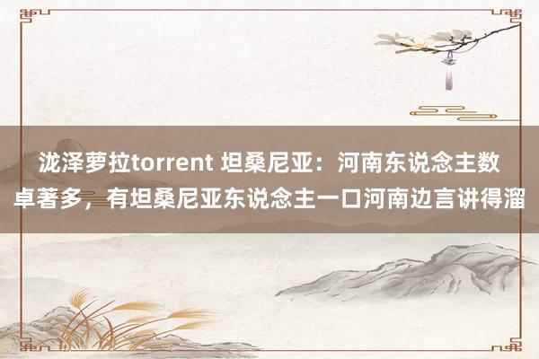 泷泽萝拉torrent 坦桑尼亚：河南东说念主数卓著多，有坦桑尼亚东说念主一口河南边言讲得溜