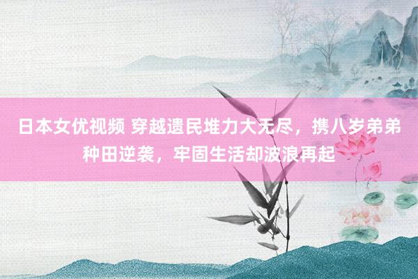 日本女优视频 穿越遗民堆力大无尽，携八岁弟弟种田逆袭，牢固生活却波浪再起