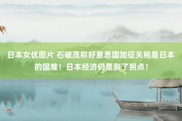 日本女优图片 石破茂称好意思国加征关税是日本的国难！日本经济仍是到了拐点！
