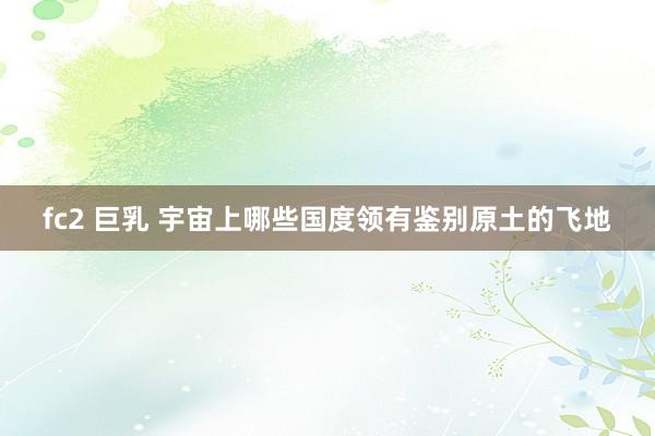 fc2 巨乳 宇宙上哪些国度领有鉴别原土的飞地