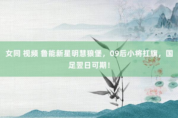 女同 视频 鲁能新星明慧狼堡，09后小将扛旗，国足翌日可期！