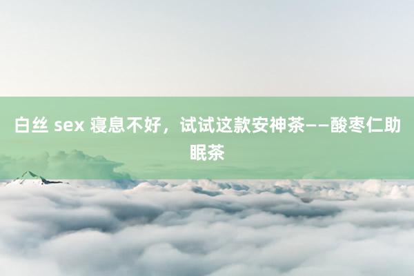 白丝 sex 寝息不好，试试这款安神茶——酸枣仁助眠茶