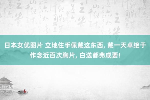 日本女优图片 立地住手佩戴这东西, 戴一天卓绝于作念近百次胸片, 白送都弗成要!