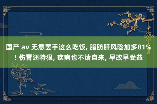 国产 av 无意罢手这么吃饭, 脂肪肝风险加多81%! 伤胃还特狠, 疾病也不请自来, 早改早受益