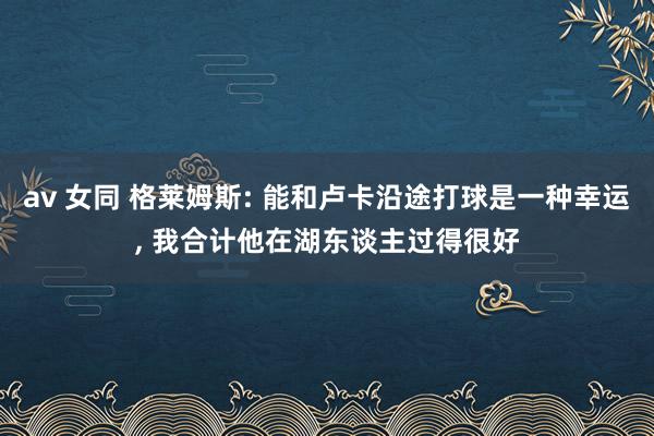 av 女同 格莱姆斯: 能和卢卡沿途打球是一种幸运, 我合计他在湖东谈主过得很好