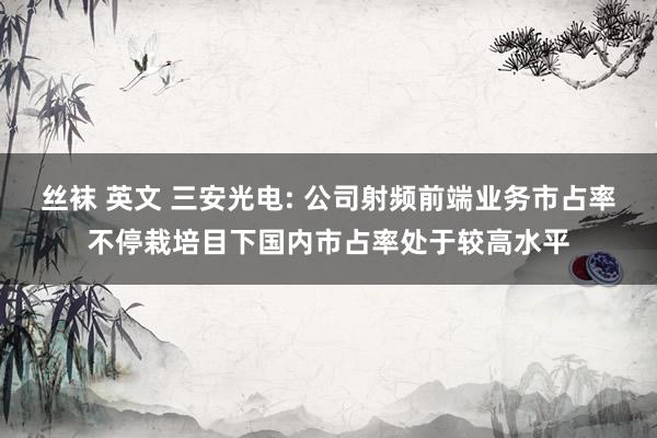 丝袜 英文 三安光电: 公司射频前端业务市占率不停栽培目下国内市占率处于较高水平