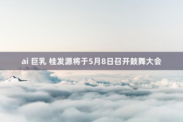 ai 巨乳 桂发源将于5月8日召开鼓舞大会