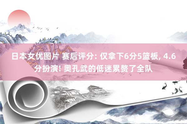 日本女优图片 赛后评分: 仅拿下6分5篮板, 4.6分扮演! 奥孔武的低迷累赘了全队