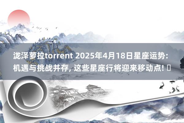 泷泽萝拉torrent 2025年4月18日星座运势: 机遇与挑战并存, 这些星座行将迎来移动点! ‌