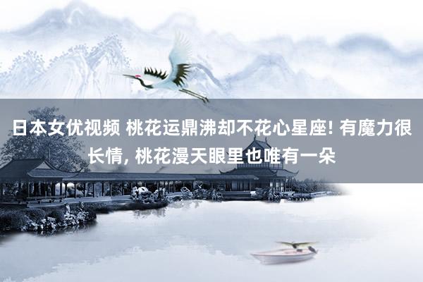 日本女优视频 桃花运鼎沸却不花心星座! 有魔力很长情, 桃花漫天眼里也唯有一朵