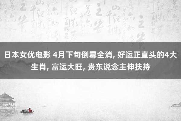 日本女优电影 4月下旬倒霉全消, 好运正直头的4大生肖, 富运大旺, 贵东说念主伸扶持
