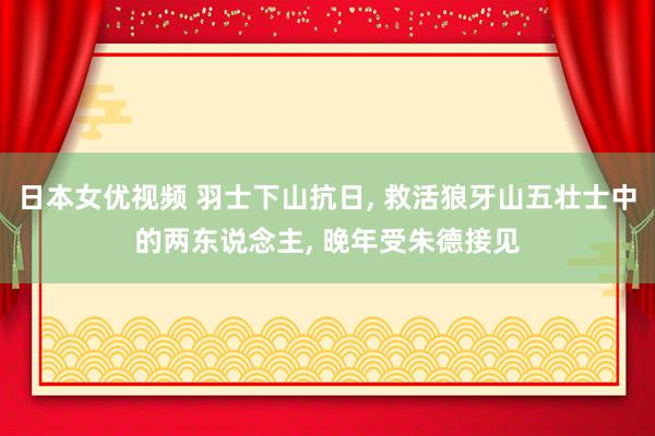 日本女优视频 羽士下山抗日, 救活狼牙山五壮士中的两东说念主, 晚年受朱德接见