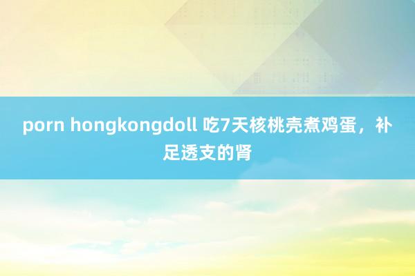 porn hongkongdoll 吃7天核桃壳煮鸡蛋，补足透支的肾
