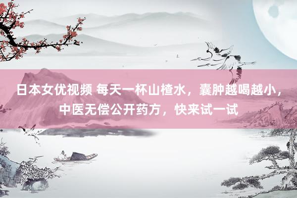 日本女优视频 每天一杯山楂水，囊肿越喝越小，中医无偿公开药方，快来试一试