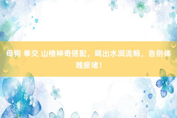 母狗 拳交 山楂神奇搭配，喝出水润流畅，告别体魄瘀堵！