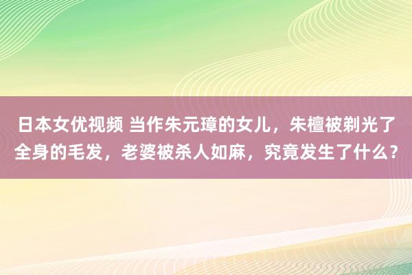 日本女优视频 当作朱元璋的女儿，朱檀被剃光了全身的毛发，老婆被杀人如麻，究竟发生了什么？
