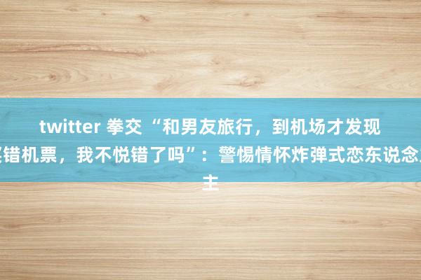 twitter 拳交 “和男友旅行，到机场才发现买错机票，我不悦错了吗”：警惕情怀炸弹式恋东说念主
