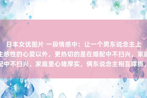日本女优图片 一段情感中：让一个男东说念主上瘾的女东说念主，除了生感性的心爱以外，更热切的是在婚配中不扫兴，家庭里心绪厚实，俩东说念主相互撑抓，相互追随