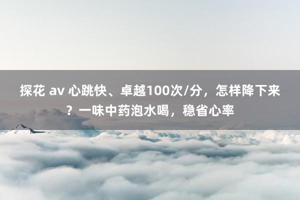 探花 av 心跳快、卓越100次/分，怎样降下来？一味中药泡水喝，稳省心率