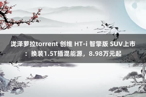 泷泽萝拉torrent 创维 HT-i 智擎版 SUV上市：换装1.5T插混能源，8.98万元起