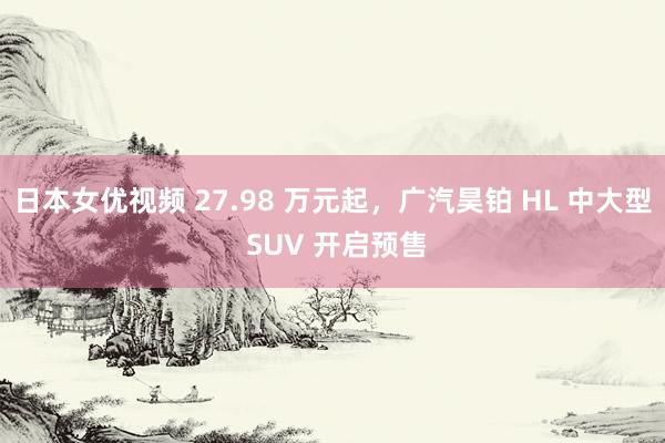 日本女优视频 27.98 万元起，广汽昊铂 HL 中大型 SUV 开启预售